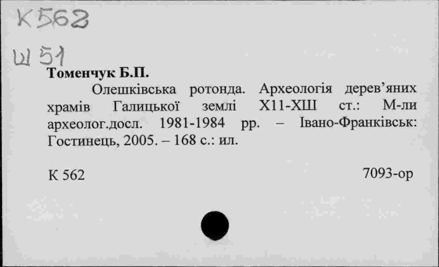 ﻿К 562
Ul 5-)
Томенчук Б.П.
Олешківська ротонда. Археологія дерев’яних храмів Галицької землі Х11-ХШ ст.: М-ли археолог, досл. 1981-1984 рр. - Івано-Франківськ: Гостинець, 2005. - 168 с.: ил.
К 562
7093-ор